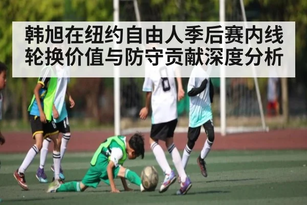 韩旭在纽约自由人季后赛内线轮换价值与防守贡献深度分析